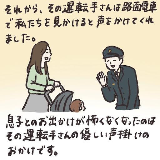 それから、その運転手さんは路面電車で私たちを見かけると声をかけてくれました。息子とのお出かけが怖くなくなったのはその運転手さんの優しい声掛けのおかげです。