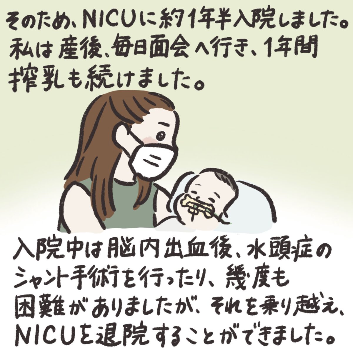 そのため、NICUのに約1年半入院しました。
私は産後、毎日面会へ行き、1年間搾乳も続けました。
入院中は脳内出血後、水頭症のシャント手術を行ったり、幾度も困難がありましたが、それを乗り越え、NICUを退院することができました。