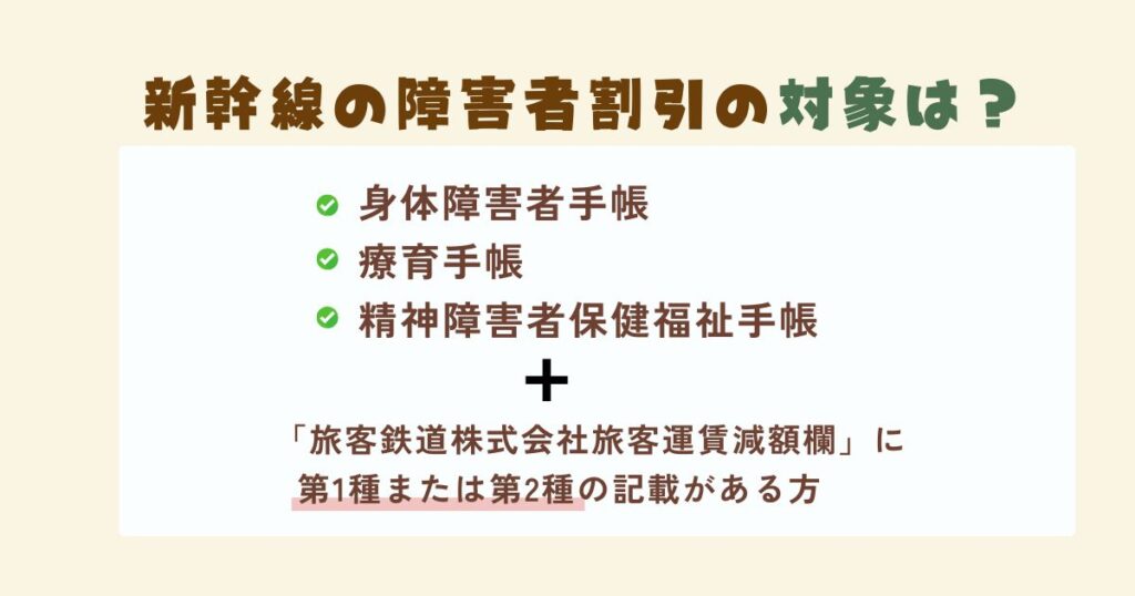 新幹線の障害者割引の対象となる人は、各自治体で発行する身体障害者手帳または療育手帳、精神障害者保健福祉手の交付を受けており、かつ「旅客鉄道株式会社旅客運賃減額欄」に第1種または第2種の記載がある方です。