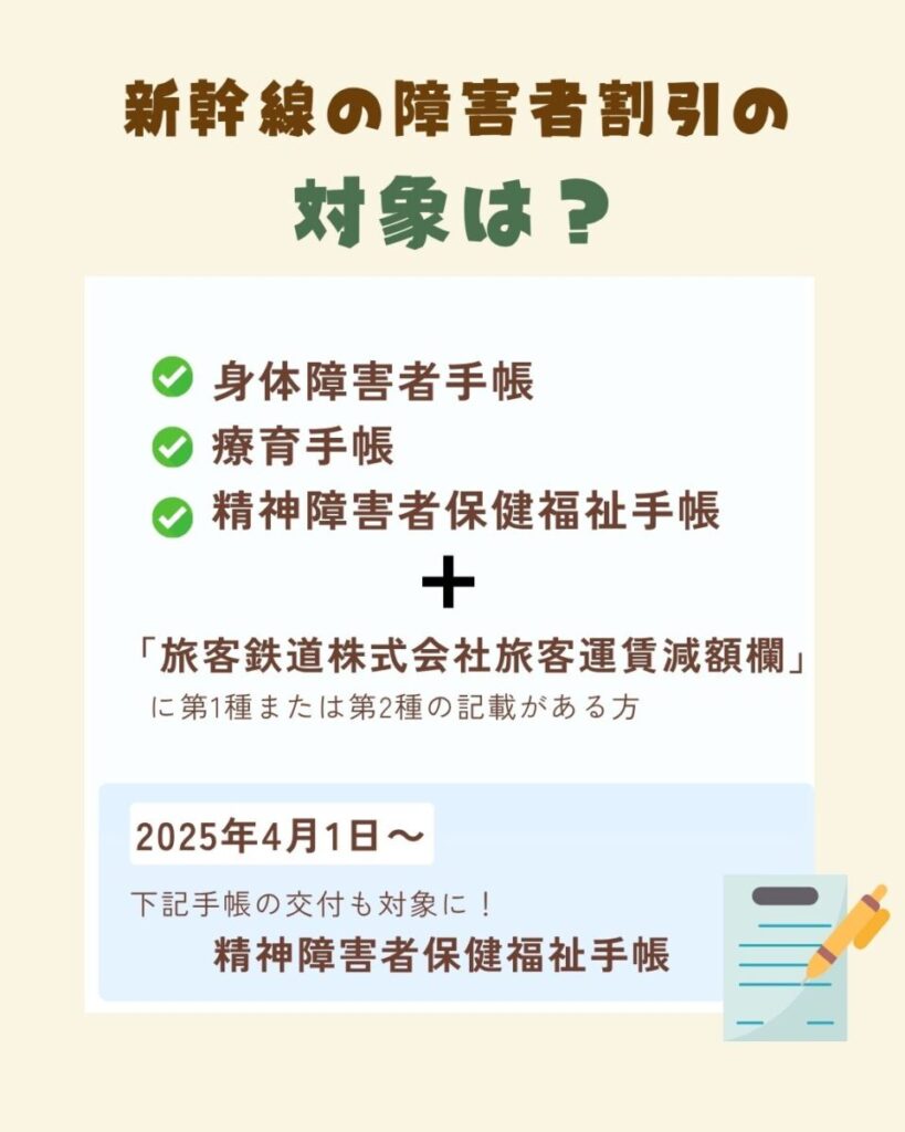 新幹線の障害者割引の対象となる人は、各自治体で発行する身体障害者手帳または療育手帳、精神障害者保健福祉手の交付を受けており、かつ「旅客鉄道株式会社旅客運賃減額欄」に第1種または第2種の記載がある方です。2025年4月1日から、精神障害者保健福祉手帳の交付を受けている方も対象になりました。