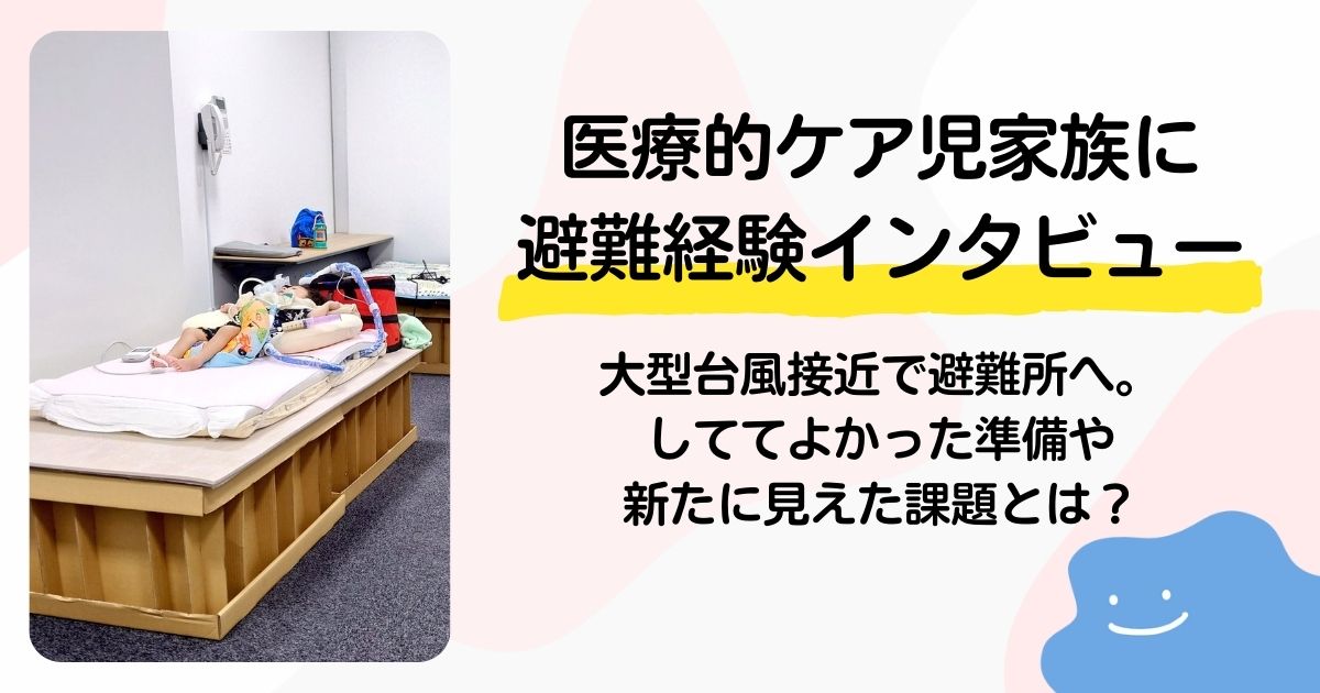 【医療的ケア児家族に避難経験をインタビュー】大型台風接近で避難所へ。しててよかった準備や新たに見えた課題とは？