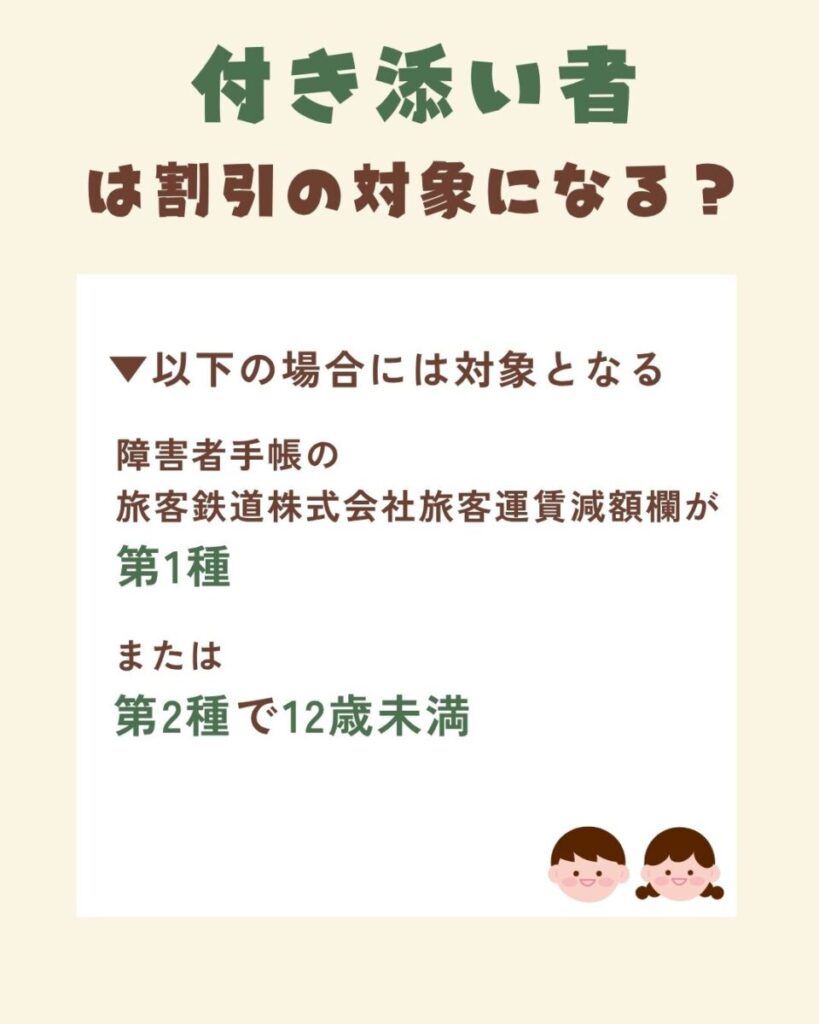 付き添い者が割引対象になる条件は、障害者手帳の 旅客鉄道株式会社旅客運賃減額欄が第1種の場合と、障害者手帳の 旅客鉄道株式会社旅客運賃減額欄が第2種で12歳未満の場合です