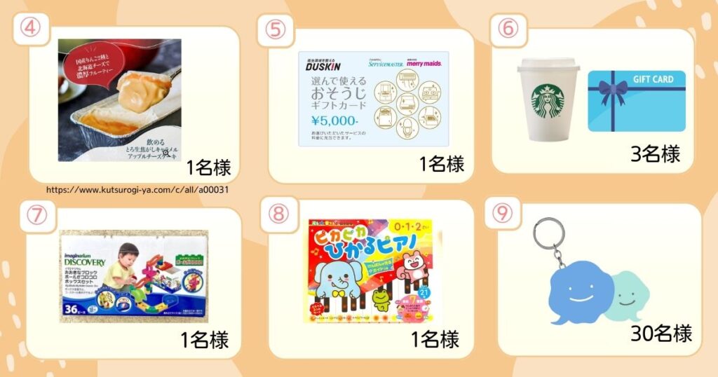 プレゼント内容 ④飲める生こがしキャラメルアップルチーズケーキ⑤ダスキンお掃除ギフト5000円分　スターバックスギフトけん、ローヤルコロコロできるおおきなブロックS、ピカピカ光ピアノ、ファミケアちゃんアクリルキーホルダー