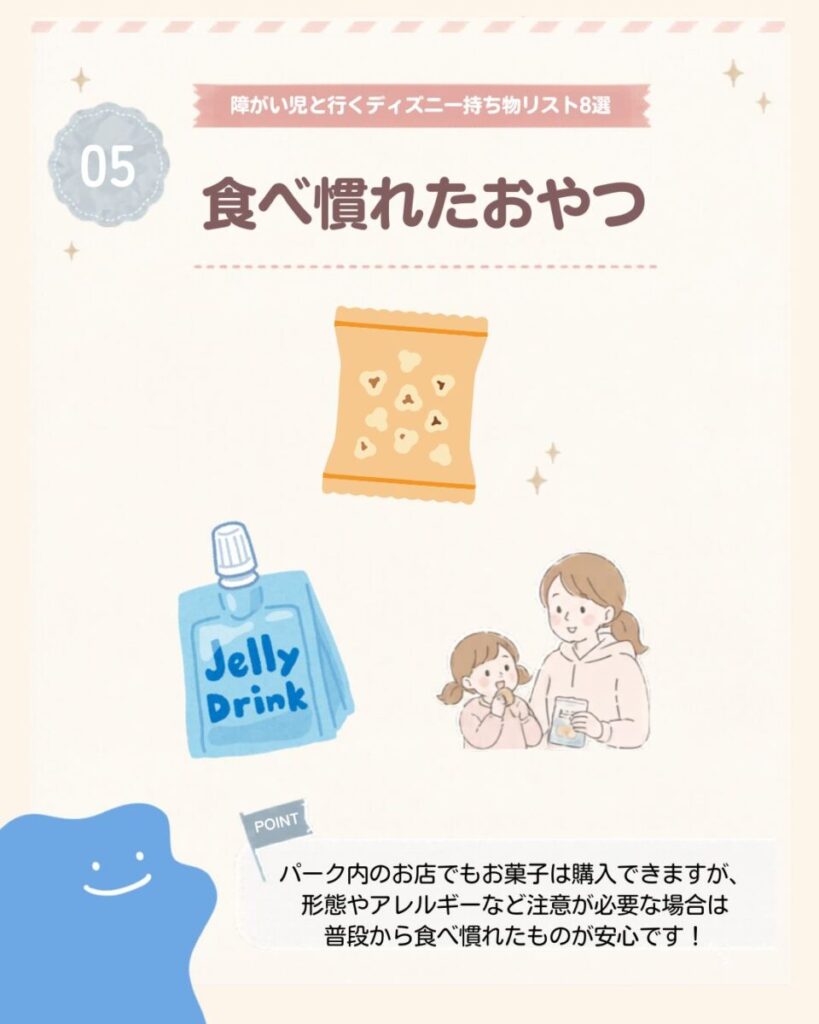 障がい児と行くディズニー持ち物リスト8選の5つ目は、食べ慣れたおやつ。パーク内でもお菓子は購入できるが、食形態やアレルギーへの配慮が必要な場合は、普段から食べ慣れているものを持参すると安心。