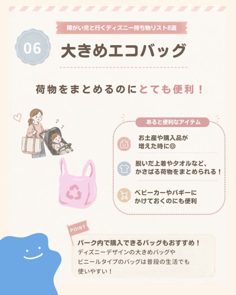 障がい児と行くディズニー持ち物リスト8選の6つ目は、大きめのエコバッグ。お土産や購入品、脱いだ上着やタオルなど荷物が増えたときにまとめやすく、ベビーカーやバギーに掛けて使うこともできる。パーク内で購入できるバッグも活用しやすい。