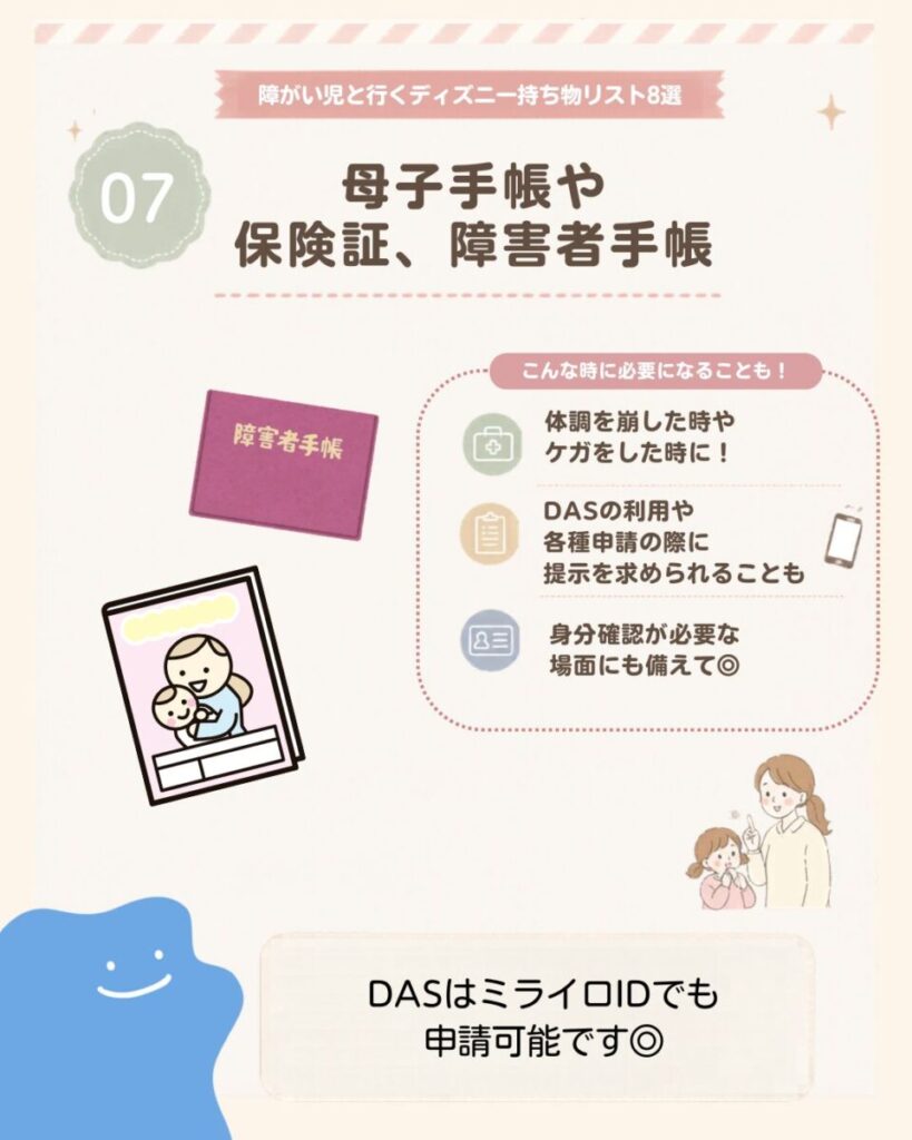 障がい児と行くディズニー持ち物リスト8選の7つ目は、母子手帳や保険証、障害者手帳。体調不良やけが、DAS利用や各種申請、本人確認が必要な場面に備えて持参しておくと安心。DASはミライロIDでも申請できる。