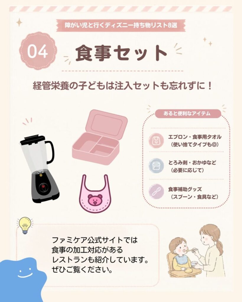 障がい児と行くディズニー持ち物リスト8選の4つ目は、食事セット。経管栄養の場合は注入セットも忘れず、必要に応じてエプロン、食事用タオル、とろみ剤、おかゆ、スプーンなどの食事補助グッズも準備しておくと安心。