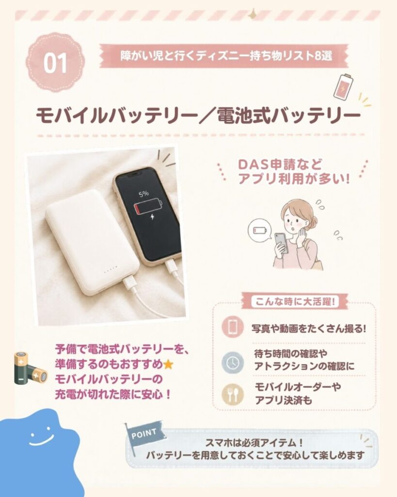 障がい児と行くディズニー持ち物リスト8選の一つ目はモバイルバッテリー・電池式バッテリー。 ディズニーランドでは、①写真や動画をたくさん撮ったり、待ち時間の確認やアトラクションの確認をしたり、 モバイルオーダーやアプリ決済もするため、スマホは必須アイテムです！バッテリーを用意しておくことで安心して楽しめます。