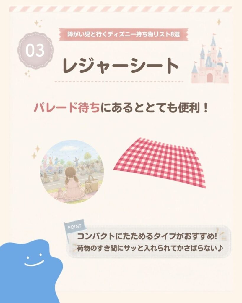 障がい児と行くディズニー持ち物リスト8選の3つ目は、レジャーシート。パレード待ちを快適に過ごしやすく、コンパクトにたためるタイプなら荷物のすき間に入れやすく持ち運びにも便利。