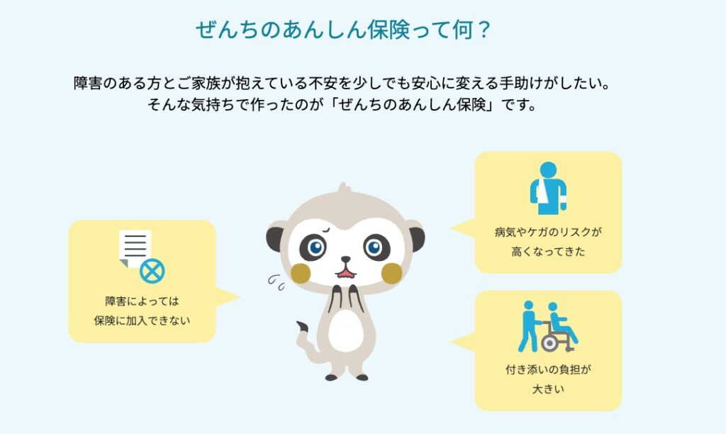 障がいのある方とご家族が抱えている不安を少しでもあんしんに変える手助けがしたい。そんな気持ちで作ったのがぜんちのあんしん保険です。