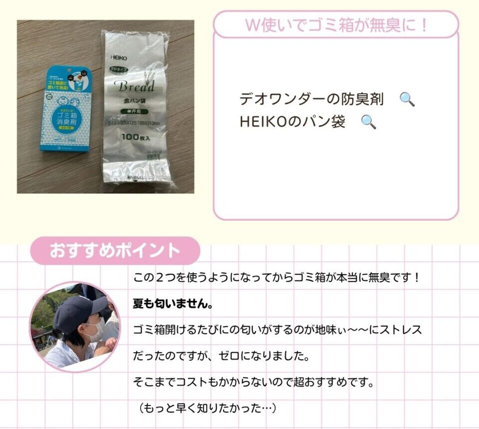 デオワンダーの防臭剤。HEIKOのパン袋。二つのW使いでゴミ箱が無臭に。 以下ママのコメントです。 この2つを使うようになってからゴミ箱が本当に無臭です。夏も匂いません。ゴミ箱開けるたびにの匂いがするのが地味〜〜にストレスだったのですが、ゼロになりました。そこまでコストもかからないので超おすすめです。もっと早く知りたかった…。