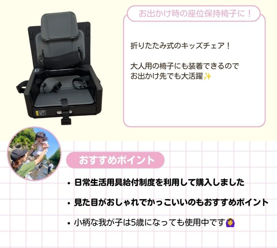 お出かけ時の座位保持椅子に使える折りたたみ式のキッズチェア。大人用の椅子にも装着できるのでお出かけ先でも大活躍。 ママから以下のコメントをいただきました。 日常生活用具給付制度を利用して購入しました。見た目がおしゃれでかっこいいのもおすすめポイント。小柄な我が子は5歳になっても使用中です。