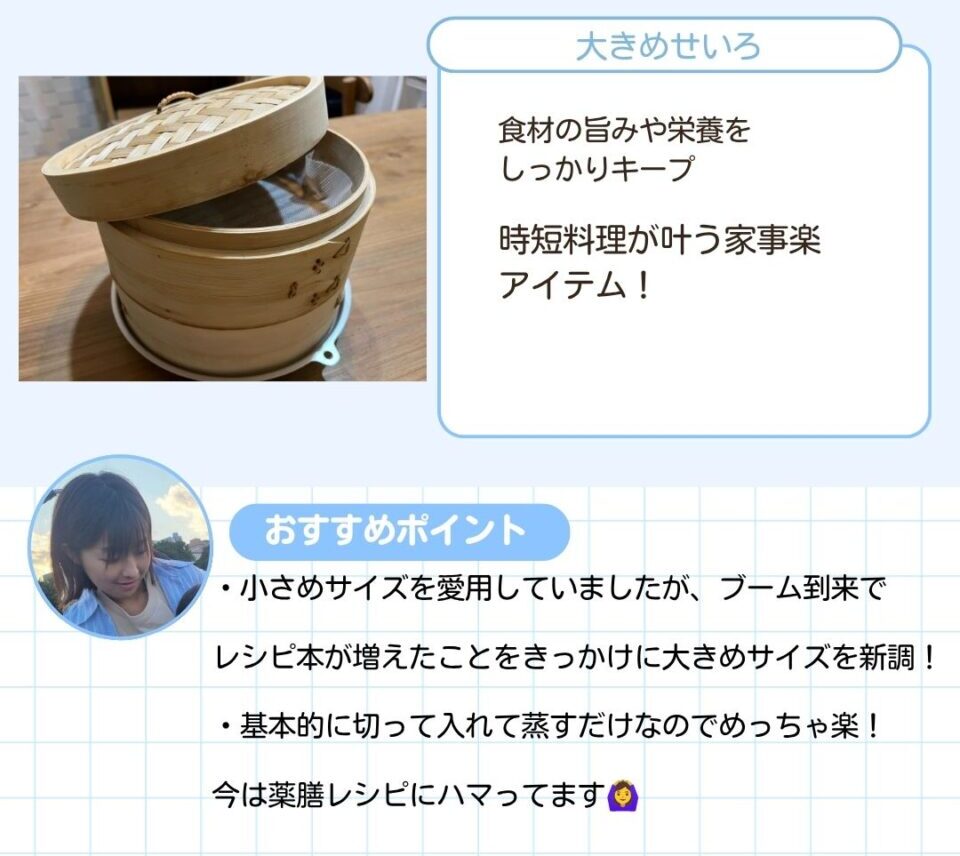 食材の旨みや栄養をしっかりキープできる大きめのせいろ。時短料理がかなう家事楽アイテムです。 次のようなおすすめコメントが寄せられました。小さめサイズを愛用していましたが、レシピ本が増えたことをきっかけに大きめサイズを新調しました。基本的に切って入れて蒸すだけなので手軽で、今は薬膳レシピにハマっています。