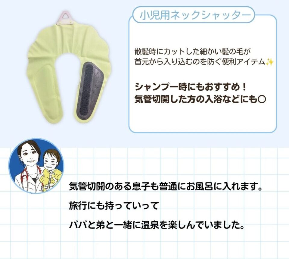 小児用ネックシャッター。散髪時にカットした細かい髪の毛が首元から入り込むのを防ぐ便利アイテム。シャンプー時にもおすすめ。気管切開した方の入浴などにも○。気管切開のある息子も普通にお風呂に入れます。旅行にも持っていって、パパと弟と一緒に温泉を楽しんでいました。 以下のおすすめコメントが寄せられました。 「気管切開のある息子も普通にお風呂に入れます。旅行にも持っていって、パパと弟と一緒に温泉を楽しんでいました。」とコメントが寄せられました。