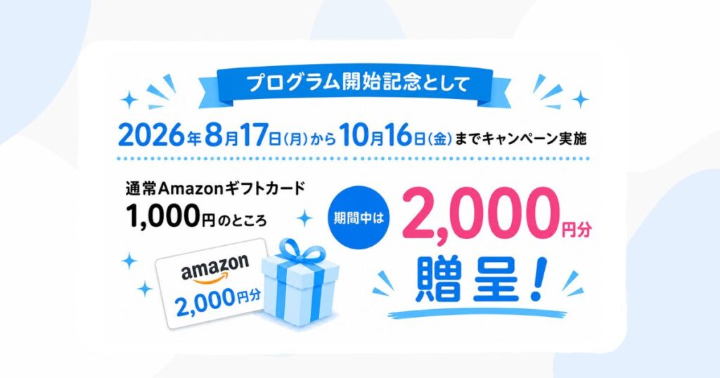 プログラム開始記念として 2026年8月17日(月)から10月16日(金)までキャンペーン実施 通常Amazonギフトカード 1,000円のところ 期間中は 2,000円分 贈呈! amazon 2,000円分