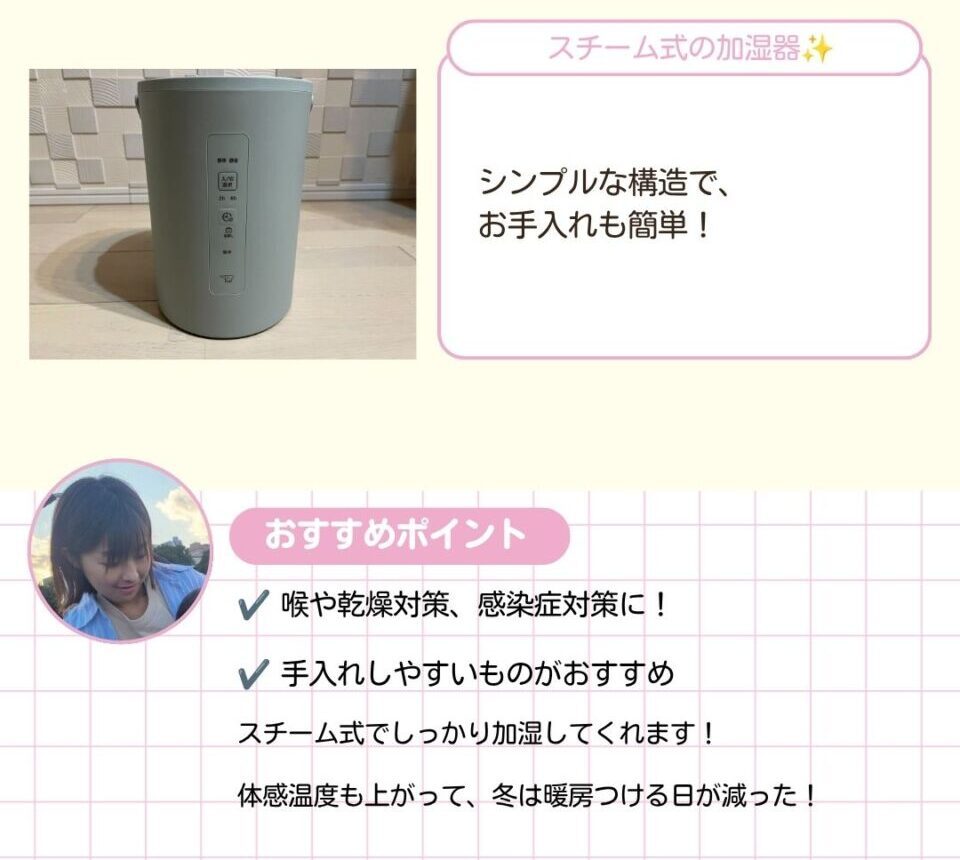 スチーム式の加湿器。シンプルな構造で、お手入れも簡単です。 喉や乾燥対策、感染症対策に。手入れしやすいくておすすめ。スチーム式でしっかり加湿してくれます。体感温度も上がって、冬は暖房つける日が減りました。
