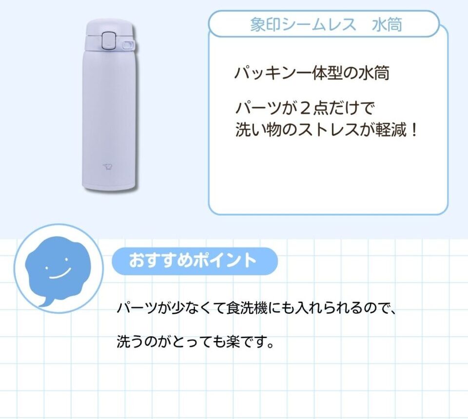 象印シームレス 水筒。パッキン一体型の水筒。パーツが２点だけで洗い物のストレスが軽減。パーツが少なくて食洗機にも入れられるので、洗うのがとっても楽です。