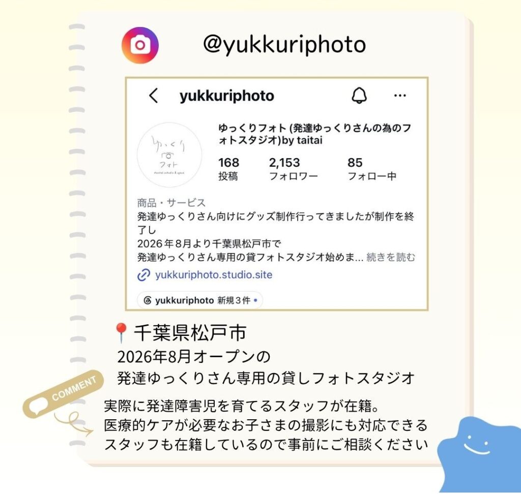 千葉県松戸市 2026年8月オープンの 発達ゆっくりさん専用の貸しフォトスタジオ 実際に発達障害児を育てるスタッフが在籍。 医療的ケアが必要なお子さまの撮影にも対応できるスタッフも在籍しているので事前にご相談ください