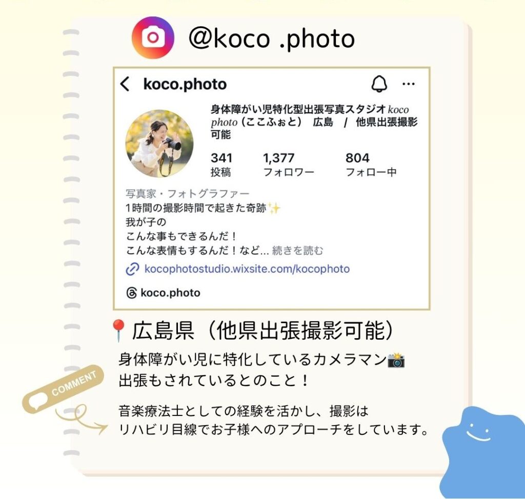 広島県(他県出張撮影可能) 身体障がい児に特化しているカメラマン。 出張もされているとのこと! 音楽療法士としての経験を活かし、撮影はリハビリ目線でお子様へのアプローチをしています