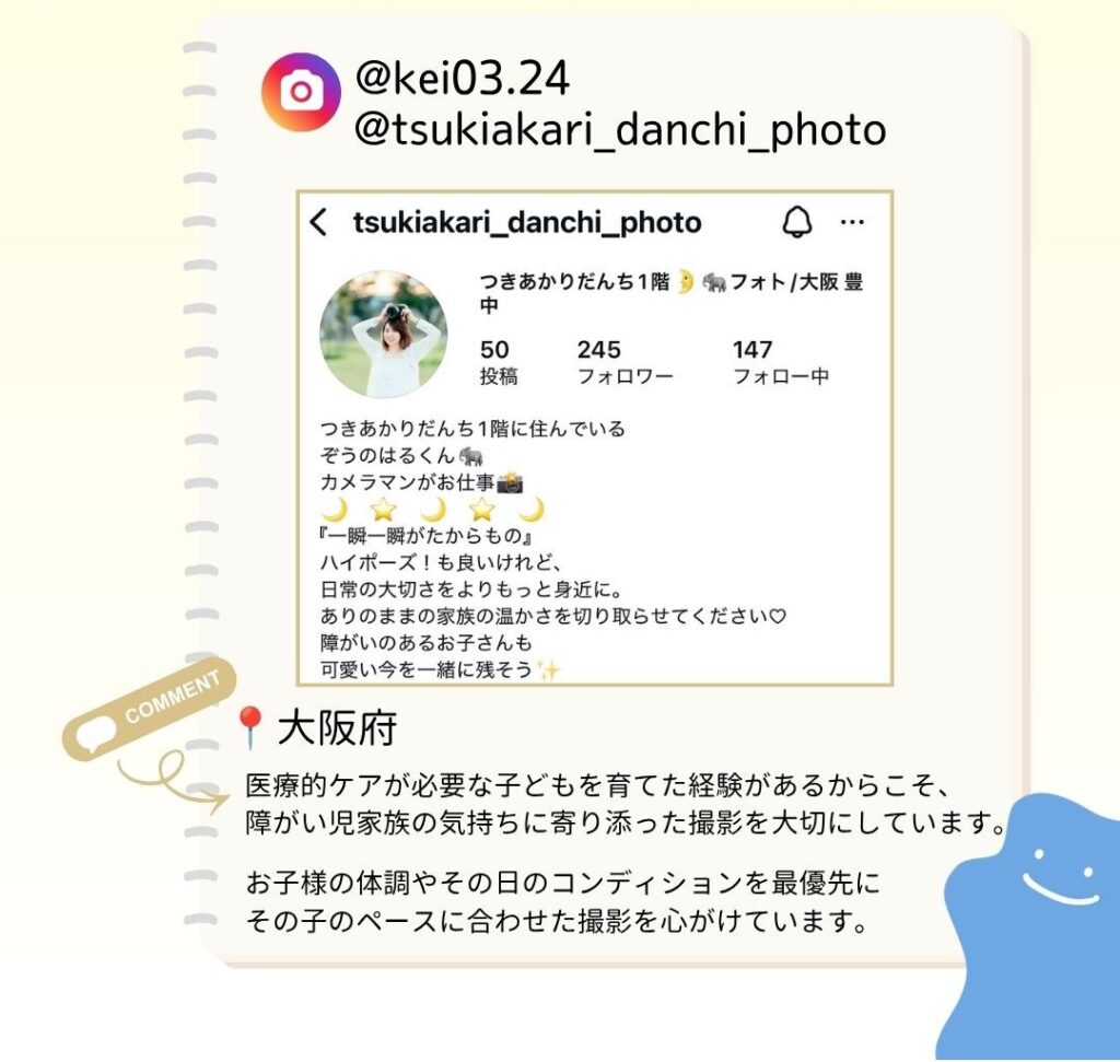 医療的ケアが必要な子どもを育てた経験があるからこそ、障がい児家族の気持ちに寄り添った撮影を大切にしています。 お子様の体調やその日のコンディションを最優先に その子のペースに合わせた撮影を心がけています。