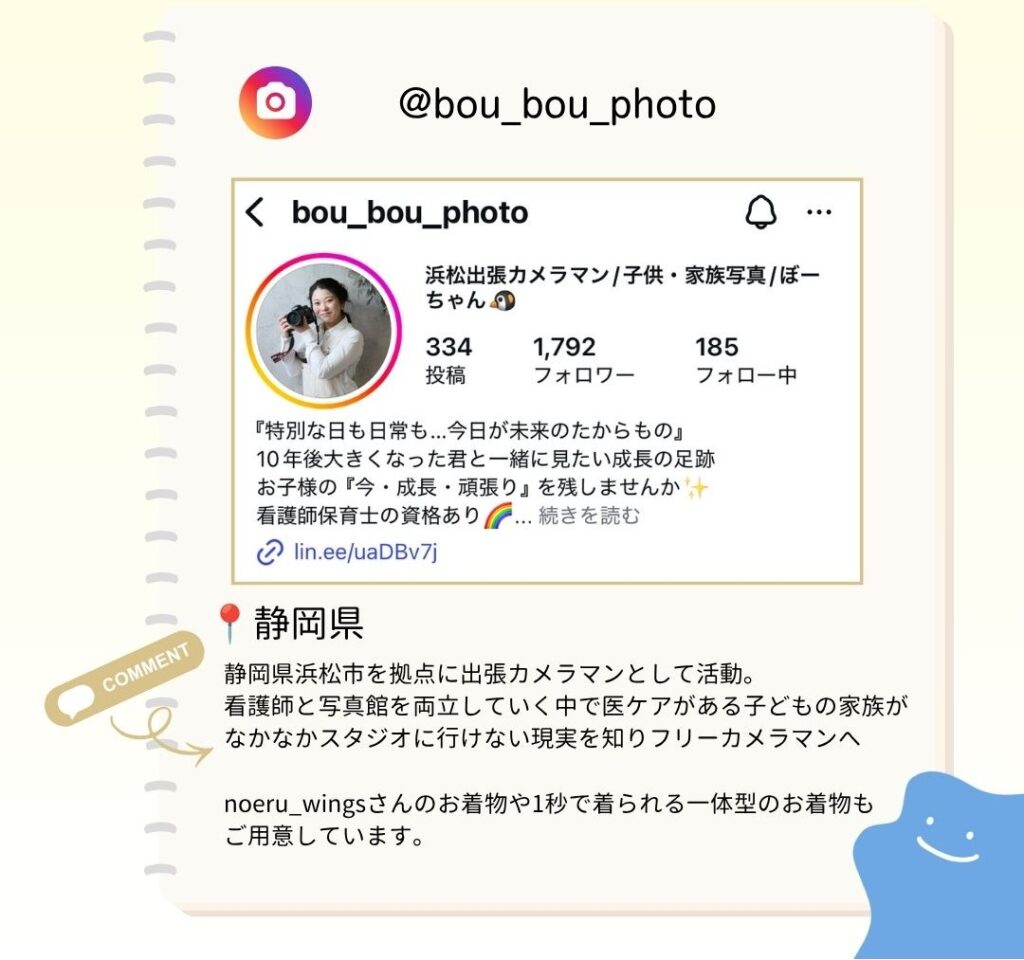 静岡県浜松市を拠点に出張カメラマンとして活動。 看護師と写真館を両立していく中で医ケアがある子どもの家族がなかなかスタジオに行けない現実を知りフリーカメラマンへ noëru_wingsさんのお着物や1秒で着られる一体型のお着物もご用意しています。