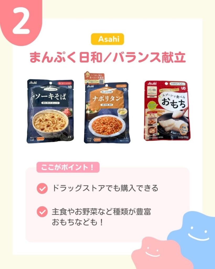 Asahiのまんぷく日和とバランス献立の商品パッケージ3点。左に濃紺のソーキそば、中央に濃紺と茶色のナポリタン、右に赤色のスプーンで食べるおもちが並んでいる。それぞれのパッケージに、器に盛り付けた料理の写真が載っている。 ここがポイント ドラッグストアでも購入できる 主食やお野菜など種類が豊富 おもちなども