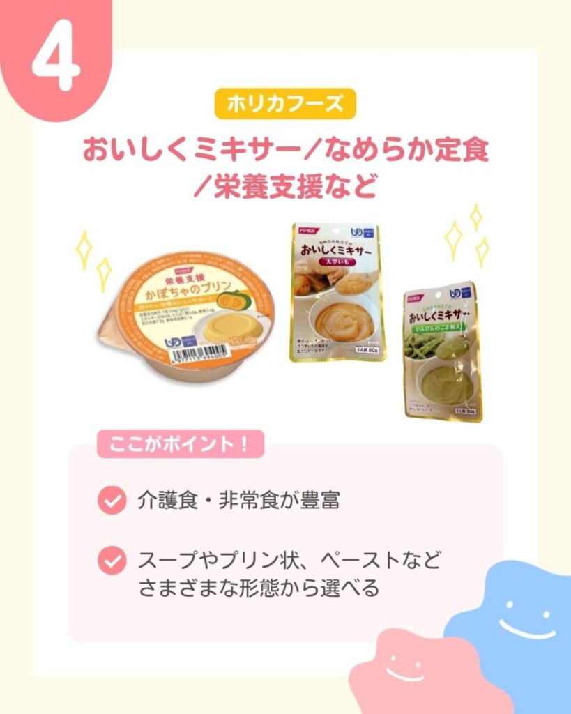 ホリカフーズの商品3点。左にオレンジ色のふたが付いた栄養支援かぼちゃのプリン。中央においしくミキサー大学いも、右においしくミキサーいんげんのごま和えのパウチが並んでいる。パウチには、元の料理と、なめらかなペーストをスプーンですくった写真が載っている。 ここがポイント 介護食・非常食が豊富 スープやプリン状、ペーストなどさまざまな形態から選べる