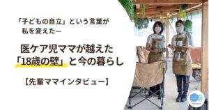 「子どもの自立」という言葉が私を変えたー医ケア児ママが越えた「18歳の壁」と今の暮らし【先輩ママインタビュー】