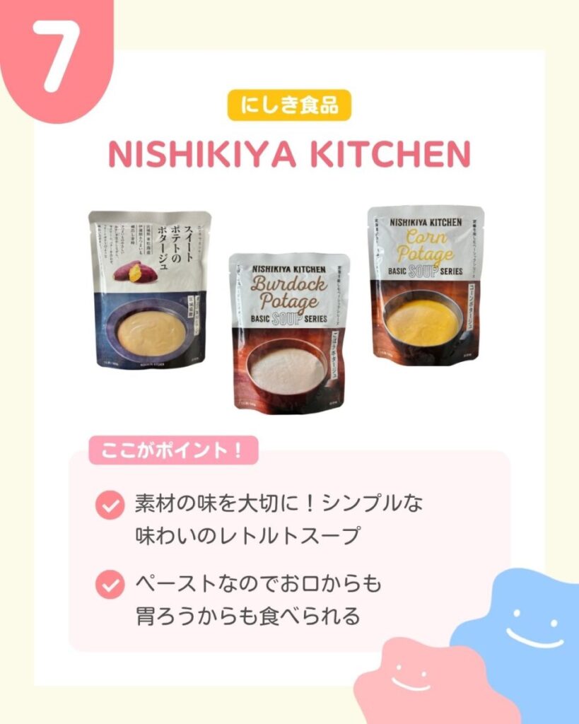 NISHIKIYA KITCHENのスープのパウチ3点。左にスイートポテトのポタージュ、中央にごぼうポタージュ、右にコーンポタージュが並んでいる。各パッケージには、器に入った淡い黄色、白っぽい色、鮮やかな黄色のスープの写真が載っている。 ここがポイント 素材の味を大切に シンプルな味わいのレトルトスープ ペーストなのでお口からも胃ろうからも食べられる