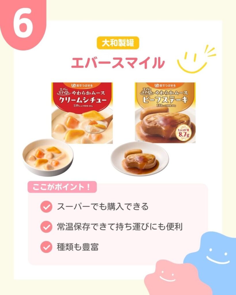 エバースマイルのやわらかムース2種類の商品パッケージと盛り付け写真。左は赤色のパッケージのクリームシチューで、白い器にクリーム色のソースとオレンジ色や黄色の具材が盛られている。右はオレンジ色のパッケージのビーフステーキで、白い皿にステーキの形をした茶色のムースとソースが盛られている。 ここがポイント スーパーでも購入できる 常温保存できて持ち運びにも便利 種類も豊富